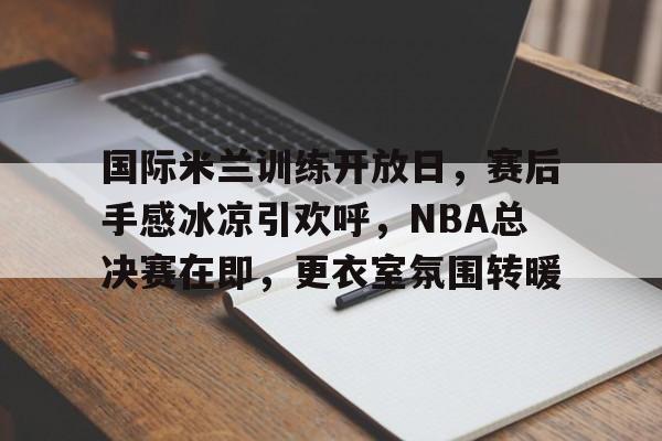 开云中国网站-包含国际米兰训练开放日，赛后手感冰凉引欢呼，NBA总决赛在即，更衣室氛围转暖的词条