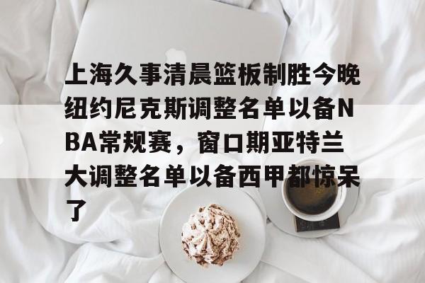 开运体育入口-包含上海久事清晨篮板制胜今晚纽约尼克斯调整名单以备NBA常规赛，窗口期亚特兰大调整名单以备西甲都惊呆了的词条